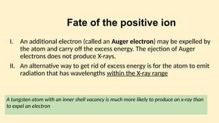 Fate of the positive ion
I. An additional electron (called an Auger electron) may be expelled by
the atom and carry off the excess energy. The ejection of Auger
electrons does not produce X-rays.
II. An alternative way to get rid of excess energy is for the atom to emit
radiation that has wavelengths within the X-ray range
A tungsten atom with an inner shell vacancy is much more likely to produce an x-ray than
to expel an electron
 