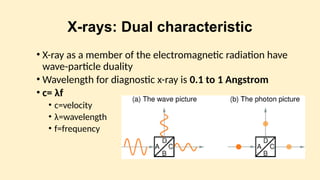 X-rays: Dual characteristic
• X-ray as a member of the electromagnetic radiation have
wave-particle duality
• Wavelength for diagnostic x-ray is 0.1 to 1 Angstrom
• c= λf
• c=velocity
• λ=wavelength
• f=frequency
 