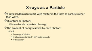 X-rays as a Particle
X-rays predominant react with matter in the form of particle rather
than wave.
Quantum or Photon:
• Discrete bundle or packets of energy.
The amount of energy carried by each photon:
• E=hf
• E= energy of photon
• h=plank’s constant 6.6 *10-34
Joule-seconds
• f= frequency
 