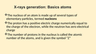 X-rays generation: Basics atoms
The nucleus of an atom is made up of several types of
elementary particles, termed nucleons
The proton has a positive electric charge numerically equal to
the charge of the electron, while the neu­
tron has zero electrical
charge
The number of protons in the nu­
cleus is called the atomic
number of the atoms, and is given the symbol “Z”
 