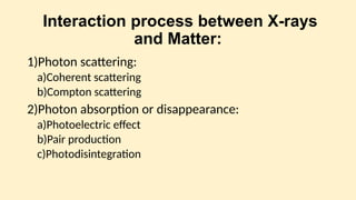 Interaction process between X-rays
and Matter:
1)Photon scattering:
a)Coherent scattering
b)Compton scattering
2)Photon absorption or disappearance:
a)Photoelectric effect
b)Pair production
c)Photodisintegration
 