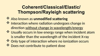Coherent/Classical/Elastic/
Thompson/Rayleigh scattering
 Also known as unmodified scattering
 Interaction where radiation undergoes change in
direction without change in wavelength/energy
 Usually occurs in low energy range when incident atom
is smaller than the wavelength of the incident X-ray
 Only type of interaction where no ionization occurs
 Does not contribute to patient dose
 