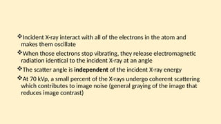 Incident X-ray interact with all of the electrons in the atom and
makes them oscillate
When those electrons stop vibrating, they release electromagnetic
radiation identical to the incident X-ray at an angle
The scatter angle is independent of the incident X-ray energy
At 70 kVp, a small percent of the X-rays undergo coherent scattering
which contributes to image noise (general graying of the image that
reduces image contrast)
 