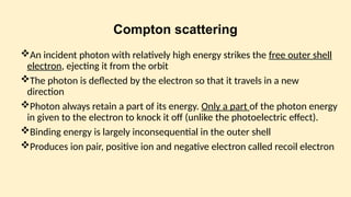 Compton scattering
An incident photon with relatively high energy strikes the free outer shell
electron, ejecting it from the orbit
The photon is deflected by the electron so that it travels in a new
direction
Photon always retain a part of its energy. Only a part of the photon energy
in given to the electron to knock it off (unlike the photoelectric effect).
Binding energy is largely inconsequential in the outer shell
Produces ion pair, positive ion and negative electron called recoil electron
 
