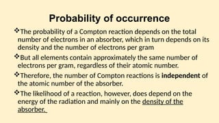 Probability of occurrence
The probability of a Compton reaction depends on the total
number of electrons in an absorber, which in turn depends on its
density and the number of electrons per gram
But all elements contain approximately the same number of
electrons per gram, regardless of their atomic number.
Therefore, the number of Compton reactions is independent of
the atomic number of the absorber.
The likelihood of a reaction, however, does depend on the
energy of the radiation and mainly on the density of the
absorber.
 