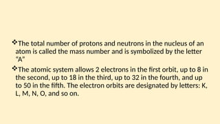 The total number of protons and neutrons in the nu­
cleus of an
atom is called the mass number and is symbolized by the letter
“A”
The atomic system allows 2 electrons in the first orbit, up to 8 in
the second, up to 18 in the third, up to 32 in the fourth, and up
to 50 in the fifth. The electron orbits are designated by letters: K,
L, M, N, O, and so on.
 