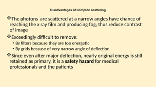 Disadvantages of Compton scattering
:
The photons are scattered at a narrow angles have chance of
reaching the x ray film and producing fog, thus reduce contrast
of image
Exceedingly difficult to remove:
• By filters because they are too energetic
• By grids because of very narrow angle of deflection
Since even after major deflection, nearly original energy is still
retained as primary, it is a safety hazard for medical
professionals and the patients
 