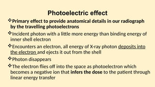 Photoelectric effect
Primary effect to provide anatomical details in our radiograph
by the travelling photoelectrons
Incident photon with a little more energy than binding energy of
inner shell electron
Encounters an electron, all energy of X-ray photon deposits into
the electron and ejects it out from the shell
Photon disappears
The electron flies off into the space as photoelectron which
becomes a negative ion that infers the dose to the patient through
linear energy transfer
 