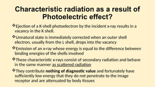 Characteristic radiation as a result of
Photoelectric effect?
Ejection of a K-shell photoelectron by the incident x-ray results in a
vacancy in the K shell.
Unnatural state is immediately corrected when an outer shell
electron, usually from the L shell, drops into the vacancy
Emission of an x-ray whose energy is equal to the difference between
binding energies of the shells involved
These characteristic x-rays consist of secondary radiation and behave
in the same manner as scattered radiation
They contribute nothing of diagnostic value and fortunately have
sufficiently low energy that they do not penetrate to the image
receptor and are attenuated by body tissues
 