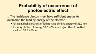 Probability of occurrence of
photoelectric effect
1. The incidence photon must have sufficient energy to
overcome the binding energy of the electron
• For eg: K shell electrons of iodine have binding energy of 33.2 keV
• So, x-ray photon of energy 33.0 keV cannot eject then from their
shell but 33.3 keV can.
 