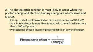 2. The photoelectric reaction is most likely to occur when the
photon energy and electron binding energy are nearly same and
greater.
• For eg: : K shell electrons of iodine have binding energy of 33.2 keV
• So a 34 keV photon is more likely to react with these K shell electrons
than a 100 keV photon.
• Photoelectric effect is inversely proportional to 3rd
power of energy.
 