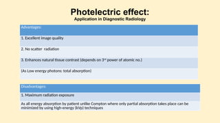 Photelectric effect:
Application in Diagnostic Radiology
Advantages:
1. Excellent image quality
2. No scatter radiation
3. Enhances natural tissue contrast (depends on 3rd
power of atomic no.)
(As Low energy photons: total absorption)
Disadvantages:
1. Maximum radiation exposure
As all energy absorption by patient unlike Compton where only partial absorption takes place can be
minimized by using high-energy (kVp) techniques
 