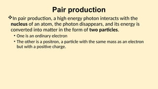 Pair production
In pair production, a high energy photon interacts with the
nucleus of an atom, the photon disappears, and its energy is
converted into matter in the form of two particles.
• One is an ordinary electron
• The other is a positron, a particle with the same mass as an electron
but with a positive charge.
 