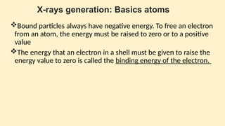 X-rays generation: Basics atoms
Bound particles always have negative energy. To free an electron
from an atom, the energy must be raised to zero or to a positive
value
The energy that an electron in a shell must be given to raise the
energy value to zero is called the binding energy of the electron.
 