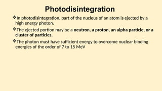 Photodisintegration
In photodisintegration, part of the nucleus of an atom is ejected by a
high energy photon.
The ejected portion may be a neutron, a proton, an alpha particle, or a
cluster of particles.
The photon must have sufficient energy to overcome nuclear binding
energies of the order of 7 to 15 MeV
 