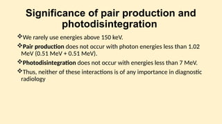 Significance of pair production and
photodisintegration
We rarely use energies above 150 keV.
Pair production does not occur with photon energies less than 1.02
MeV (0.51 MeV + 0.51 MeV).
Photodisintegration does not occur with energies less than 7 MeV.
Thus, neither of these interactions is of any importance in diagnostic
radiology
 