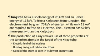 Tungsten has a K-shell energy of 70 keV and an L-shell
energy of 11 keV. To free a K electron from tungsten, the
electron must be given 70 keV of energy , while only 11 keV
are required to free an L electron. The L electron has 59 keV
more energy than the K electron.
The production of X-rays makes use of three properties of
the tungsten atoms in the target of the X-ray tube:
• Electric field of the nucleus
• Binding energy of orbital electrons
• Need of the atom to exist in its lowest energy state
 