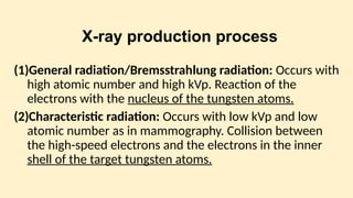 X-ray production process
(1)General radiation/Bremsstrah­
lung radiation: Occurs with
high atomic number and high kVp. Reaction of the
electrons with the nucleus of the tungsten atoms.
(2)Characteristic radiation: Occurs with low kVp and low
atomic number as in mammography. Collision between
the high-speed electrons and the electrons in the inner
shell of the target tungsten atoms.
 