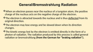 General/Bremsstrahlung Radiation
When an electron passes near the nucleus of a tungsten atom, the positive
charge of the nucleus acts on the negative charge of the electron.
The electron is attracted to­
wards the nucleus and is thus deflected from its
original direction.
The electron may lose energy and be slowed down when its di­
rection
changes.
The kinetic energy lost by the electron is emitted directly in the form of a
photon of radiation. The radiation produced by this process is called general
radiation or bremsstrahlung (from the German for "braking radiation").
 