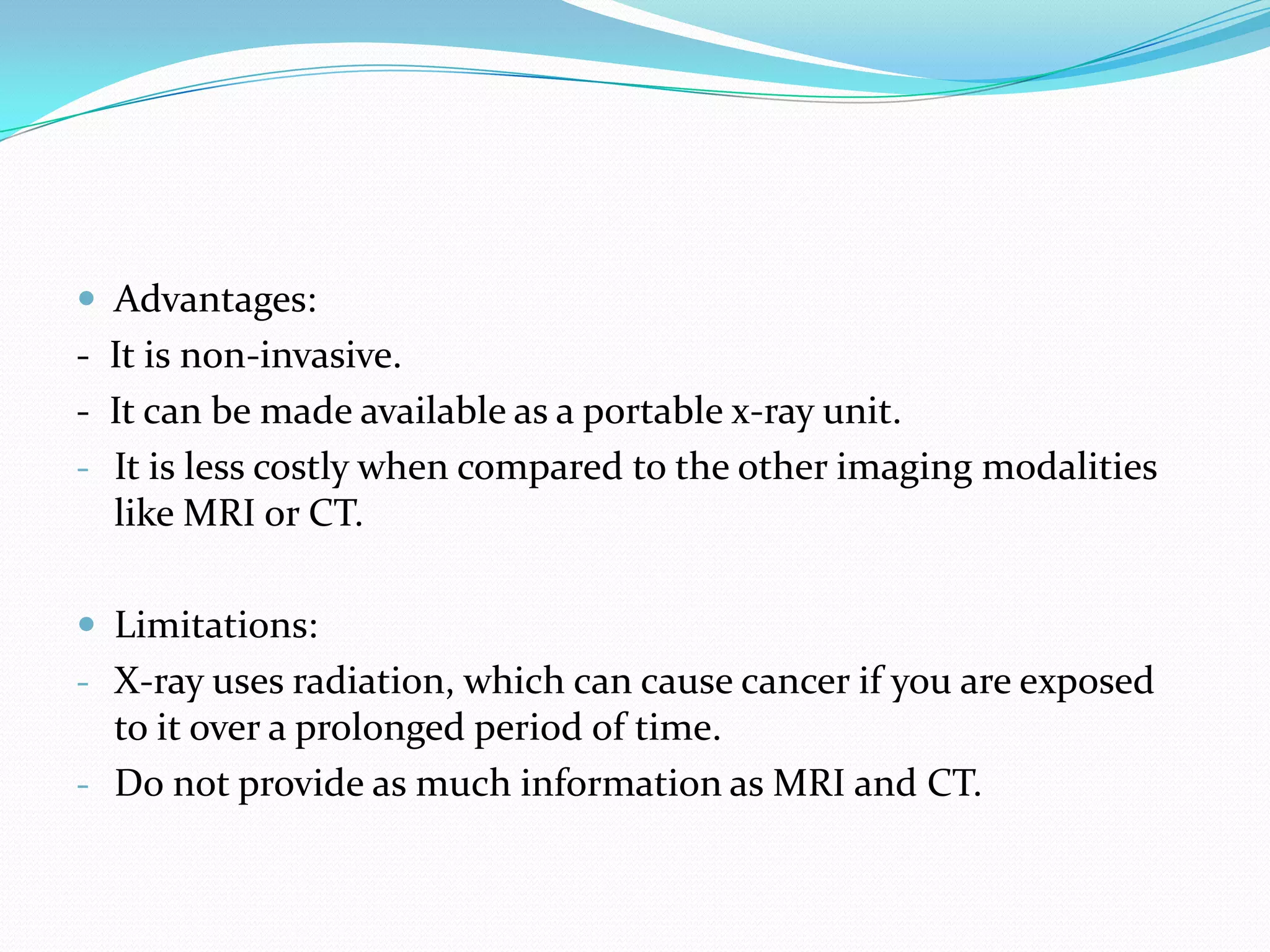  Advantages:
- It is non-invasive.
- It can be made available as a portable x-ray unit.
- It is less costly when compared to the other imaging modalities
  like MRI or CT.

 Limitations:
- X-ray uses radiation, which can cause cancer if you are exposed
  to it over a prolonged period of time.
- Do not provide as much information as MRI and CT.
 