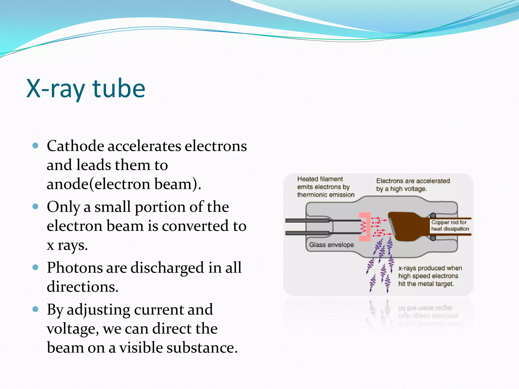X-ray tube
 Cathode accelerates electrons
  and leads them to
  anode(electron beam).
 Only a small portion of the
  electron beam is converted to
  x rays.
 Photons are discharged in all
  directions.
 By adjusting current and
  voltage, we can direct the
  beam on a visible substance.
 