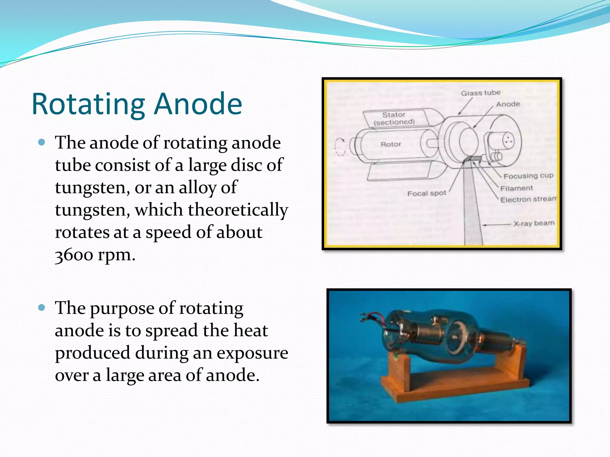 Rotating Anode
 The anode of rotating anode
  tube consist of a large disc of
  tungsten, or an alloy of
  tungsten, which theoretically
  rotates at a speed of about
  3600 rpm.

 The purpose of rotating
  anode is to spread the heat
  produced during an exposure
  over a large area of anode.
 