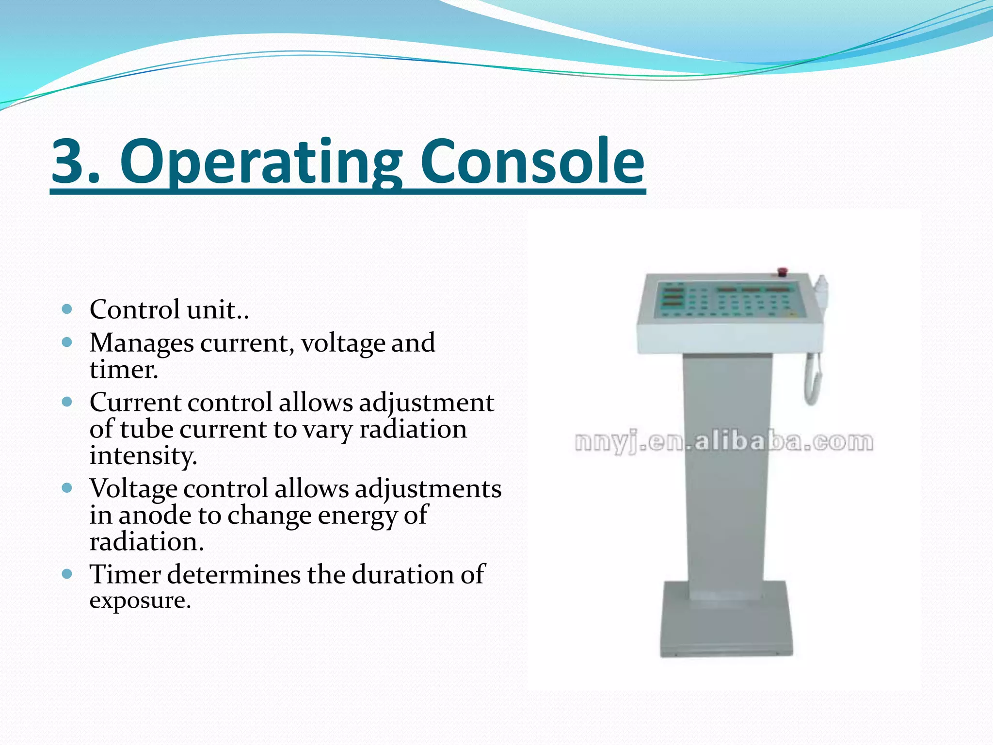3. Operating Console
 Control unit..
 Manages current, voltage and
  timer.
 Current control allows adjustment
  of tube current to vary radiation
  intensity.
 Voltage control allows adjustments
  in anode to change energy of
  radiation.
 Timer determines the duration of
  exposure.
 