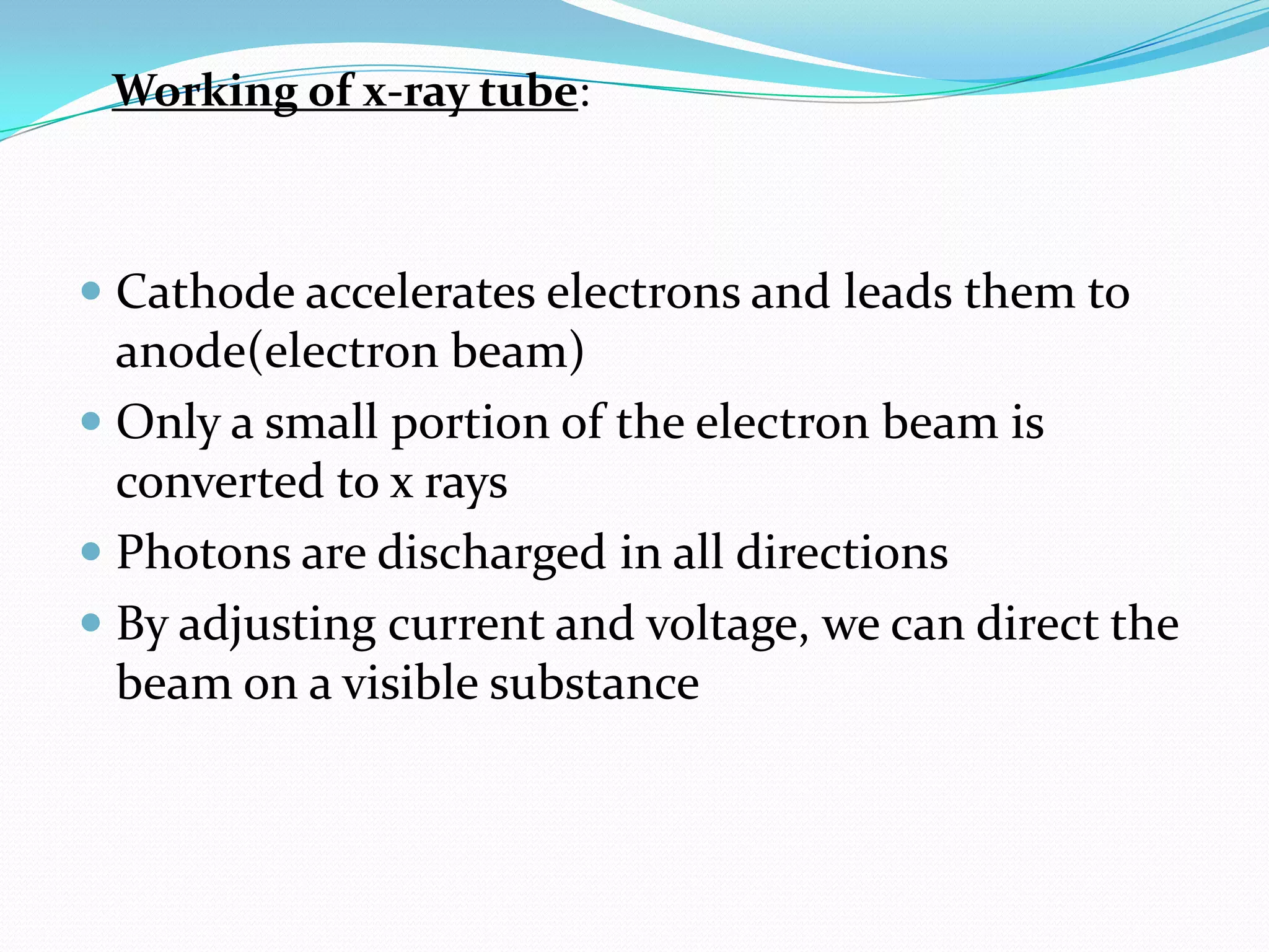 Working of x-ray tube:



 Cathode accelerates electrons and leads them to
  anode(electron beam)
 Only a small portion of the electron beam is
  converted to x rays
 Photons are discharged in all directions
 By adjusting current and voltage, we can direct the
  beam on a visible substance
 