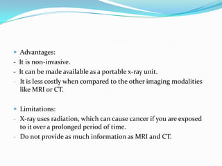  Advantages:
- It is non-invasive.
- It can be made available as a portable x-ray unit.
- It is less costly when compared to the other imaging modalities
  like MRI or CT.

 Limitations:
- X-ray uses radiation, which can cause cancer if you are exposed
  to it over a prolonged period of time.
- Do not provide as much information as MRI and CT.
 