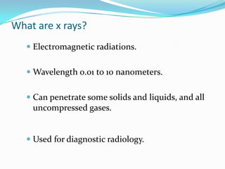 What are x rays?
    Electromagnetic radiations.


    Wavelength 0.01 to 10 nanometers.


    Can penetrate some solids and liquids, and all
    uncompressed gases.


    Used for diagnostic radiology.
 