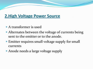 2.High Voltage Power Source

 A transformer is used
 Alternates between the voltage of currents being
  sent to the emitter or to the anode.
 Emitter requires small voltage supply for small
  currents
 Anode needs a large voltage supply
 