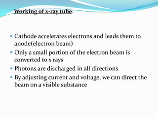 Working of x-ray tube:



 Cathode accelerates electrons and leads them to
  anode(electron beam)
 Only a small portion of the electron beam is
  converted to x rays
 Photons are discharged in all directions
 By adjusting current and voltage, we can direct the
  beam on a visible substance
 