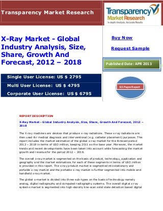 REPORT DESCRIPTION
X-Ray Market - Global Industry Analysis, Size, Share, Growth And Forecast, 2012 –
2018
The X-ray machines are devices that produce x-ray radiations. These x-ray radiations are
then used for medical diagnosis and interventional (e.g. catheter placement) purposes. This
report includes the market estimation of the global x-ray market for the forecast period
2012 – 2018 in terms of USD million, keeping 2011 as the base year. Moreover, the market
trends and recent developments have been taken into account while forecasting the market
growth and revenue for the period 2012 – 2018.
The overall x-ray market is segmented on the basis of product, technology, application and
geography and the market estimations for each of these segments in terms of USD million
is provided in this report. The x-ray product market is segmented into stationary and
portable x-ray market and the portable x-ray market is further segmented into mobile and
handheld x-ray market.
The global x-market is divided into three sub-types on the basis of technology namely
analog, digital radiography and computed radiography systems. The overall digital x-ray
systems market is segmented into high-density line-scan solid state detection based digital
Transparency Market Research
X-Ray Market - Global
Industry Analysis, Size,
Share, Growth And
Forecast, 2012 – 2018
Single User License: US $ 2795
Multi User License: US $ 4795
Corporate User License: US $ 6795
Buy Now
Request Sample
Published Date: APR 2013
115 Pages Report
 