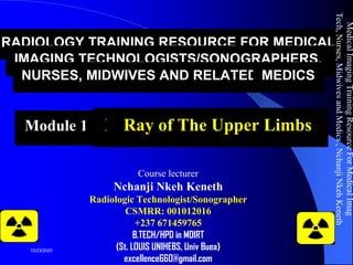 RADIOLOGY TRAINING RESOURCE FOR MEDICAL
IMAGING TECHNOLOGISTS/SONOGRAPHERS,
NURSES, MIDWIVES AND RELATED MEDICS
Module 13: X-Ray of The Upper Limbs
Course lecturer
Nchanji Nkeh Keneth
Radiologic Technologist/Sonographer
CSMRR: 001012016
+237 671459765
B.TECH/HPD in MDIRT
(St. LOUIS UNIHEBS, Univ Buea)
excellence660@gmail.com
MedicalImagingTrainingResourceForMedicalImag
Tech,Nurses,MidwivesandMedics,NchanjiNkehKeneth
1
10/23/2020
 