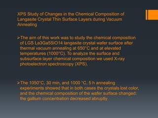 XPS Study of Changes in the Chemical Composition of
Langasite Crystal Thin Surface Layers during Vacuum
Annealing
The aim of this work was to study the chemical composition
of LGS La3Ga5SiO14 langasite crystal wafer surface after
thermal vacuum annealing at 650°C and at elevated
temperatures (1000°C). To analyze the surface and
subsurface layer chemical composition we used X-ray
photoelectron spectroscopy (XPS).
The 1050°C, 30 min, and 1000 °C, 5 h annealing
experiments showed that in both cases the crystals lost color,
and the chemical composition of the wafer surface changed:
the gallium concentration decreased abruptly
 