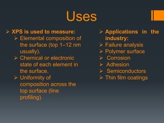  XPS is used to measure:
 Elemental composition of
the surface (top 1–12 nm
usually).
 Chemical or electronic
state of each element in
the surface.
 Uniformity of
composition across the
top surface (line
profiling).
 Applications in the
industry:
 Failure analysis
 Polymer surface
 Corrosion
 Adhesion
 Semiconductors
 Thin film coatings
Uses
 