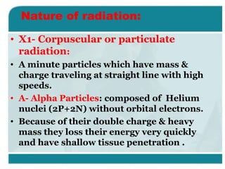 Nature of radiation:
• X1- Corpuscular or particulate
radiation:
• A minute particles which have mass &
charge traveling at straight line with high
speeds.
• A- Alpha Particles: composed of Helium
nuclei (2P+2N) without orbital electrons.
• Because of their double charge & heavy
mass they loss their energy very quickly
and have shallow tissue penetration .

 