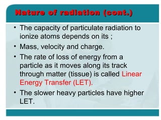 Nature of radiation (cont.)
• The capacity of particulate radiation to
ionize atoms depends on its ;
• Mass, velocity and charge.
• The rate of loss of energy from a
particle as it moves along its track
through matter (tissue) is called Linear
Energy Transfer (LET).
• The slower heavy particles have higher
LET.

 