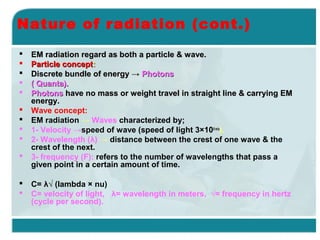 Nature of radiation (cont.)













EM radiation regard as both a particle & wave.
Particle concept:
Discrete bundle of energy → Photons
( Quanta).
Photons have no mass or weight travel in straight line & carrying EM
energy.
Wave concept:
EM radiation → Waves characterized by;
1- Velocity →speed of wave (speed of light 3×108 m/s).
2- Wavelength (λ) → distance between the crest of one wave & the
crest of the next.
3- frequency (F): refers to the number of wavelengths that pass a
given point in a certain amount of time.
C= λ√ (lambda × nu)
C= velocity of light, λ= wavelength in meters, √= frequency in hertz
(cycle per second).

 