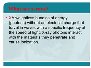 What are x-rays?
• XA weightless bundles of energy
(photons) without an electrical charge that
travel in waves with a specific frequency at
the speed of light. X-ray photons interact
with the materials they penetrate and
cause ionization.

 
