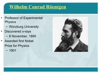 Wilhelm Conrad Röentgen
• Professor of Experimental
Physics
– Würzburg University
• Discovered x-rays
– 8 November, 1895
• Awarded first Nobel
Prize for Physics
– 1901

 