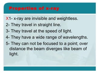 Properties of x-ray
X1- x-ray are invisible and weightless.
2- They travel in straight line.
3- They travel at the speed of light.
4- They have a wide range of wavelengths.
5- They can not be focused to a point; over
distance the beam diverges like beam of
light.

 
