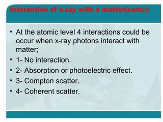 Interaction of x-ray with a matter(cont.):

• At the atomic level 4 interactions could be
occur when x-ray photons interact with
matter;
• 1- No interaction.
• 2- Absorption or photoelectric effect.
• 3- Compton scatter.
• 4- Coherent scatter.

 