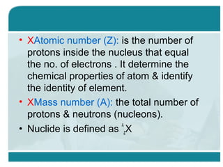 • XAtomic number (Z): is the number of
protons inside the nucleus that equal
the no. of electrons . It determine the
chemical properties of atom & identify
the identity of element.
• XMass number (A): the total number of
protons & neutrons (nucleons).
A
• Nuclide is defined as zX

 
