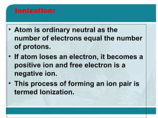 Ionization:
• Atom is ordinary neutral as the
number of electrons equal the number
of protons.
• If atom loses an electron, it becomes a
positive ion and free electron is a
negative ion.
• This process of forming an ion pair is
termed Ionization.

 