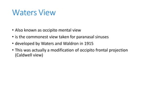 Waters View
• Also known as occipito mental view
• is the commonest view taken for paranasal sinuses
• developed by Waters and Waldron in 1915
• This was actually a modification of occipito frontal projection
(Caldwell view)
 
