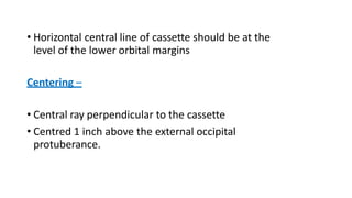• Horizontal central line of cassette should be at the
level of the lower orbital margins
Centering –
• Central ray perpendicular to the cassette
• Centred 1 inch above the external occipital
protuberance.
 
