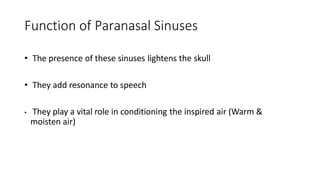 Function of Paranasal Sinuses
• The presence of these sinuses lightens the skull
• They add resonance to speech
• They play a vital role in conditioning the inspired air (Warm &
moisten air)
 