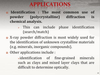 APPLICATIONS
    Identification : The most common use of
    powder        (polycrystalline)      diffraction is
    chemical analysis.
            This can include phase identification
             (search/match)
   X-ray powder diffraction is most widely used for
    the identification of unknown crystalline materials
    (e.g. minerals, inorganic compounds).
   Other applications include :
          identification    of fine-grained minerals
          such as clays and mixed layer clays that are
          difficult to determine optically.
                                                          15
 