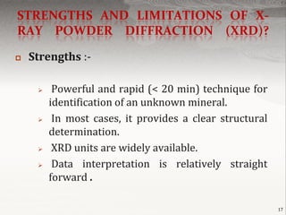STRENGTHS AND LIMITATIONS OF X-
RAY POWDER DIFFRACTION (XRD)?

   Strengths :-

         Powerful and rapid (< 20 min) technique for
         identification of an unknown mineral.
         In most cases, it provides a clear structural
         determination.
         XRD units are widely available.
         Data interpretation is relatively straight
         forward .

                                                          17
 